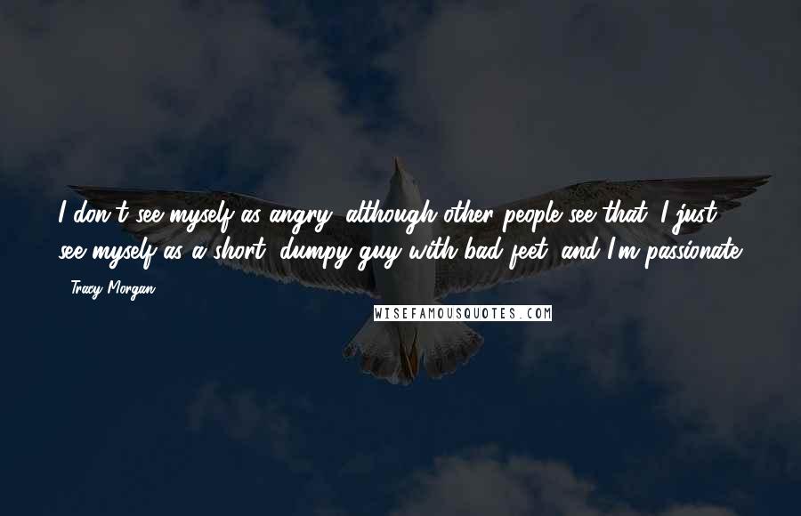 Tracy Morgan Quotes: I don't see myself as angry, although other people see that. I just see myself as a short, dumpy guy with bad feet, and I'm passionate.