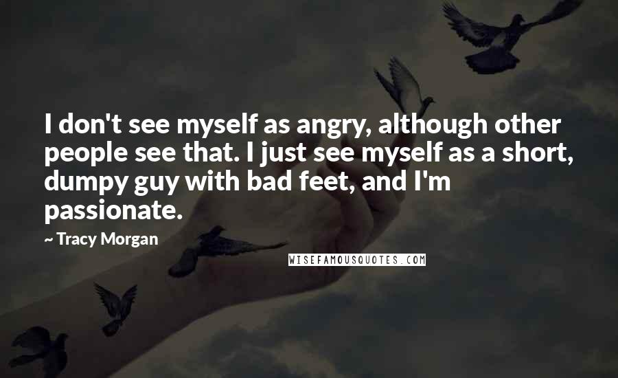 Tracy Morgan Quotes: I don't see myself as angry, although other people see that. I just see myself as a short, dumpy guy with bad feet, and I'm passionate.