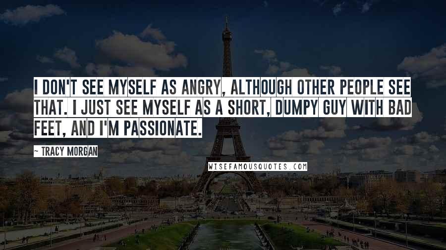 Tracy Morgan Quotes: I don't see myself as angry, although other people see that. I just see myself as a short, dumpy guy with bad feet, and I'm passionate.