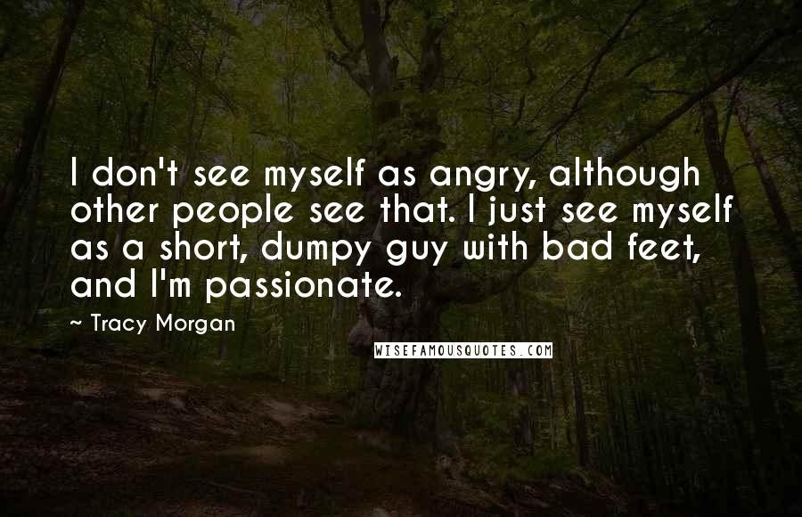 Tracy Morgan Quotes: I don't see myself as angry, although other people see that. I just see myself as a short, dumpy guy with bad feet, and I'm passionate.