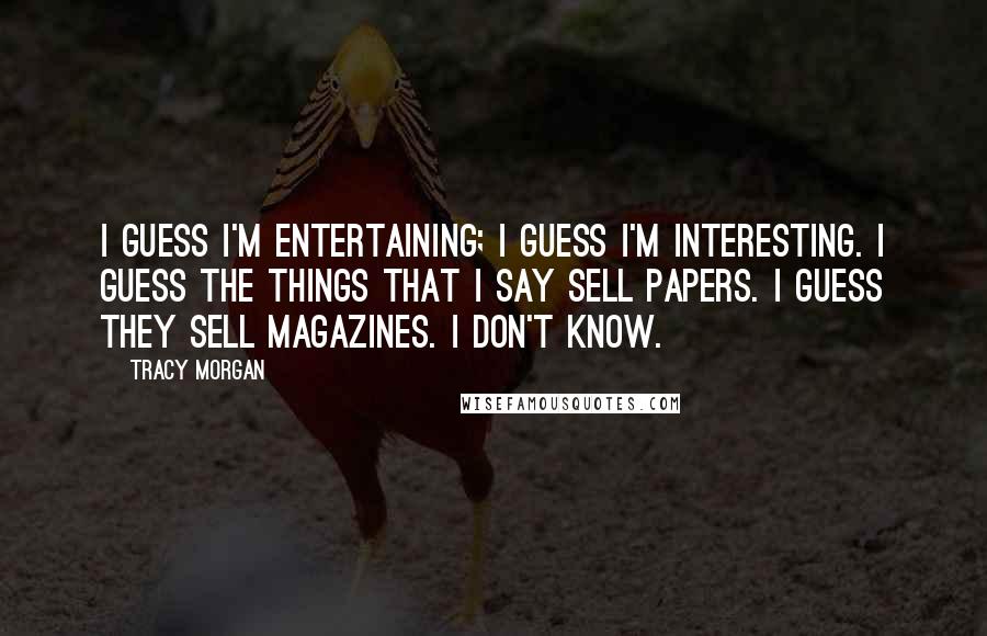 Tracy Morgan Quotes: I guess I'm entertaining; I guess I'm interesting. I guess the things that I say sell papers. I guess they sell magazines. I don't know.