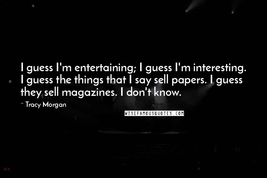 Tracy Morgan Quotes: I guess I'm entertaining; I guess I'm interesting. I guess the things that I say sell papers. I guess they sell magazines. I don't know.