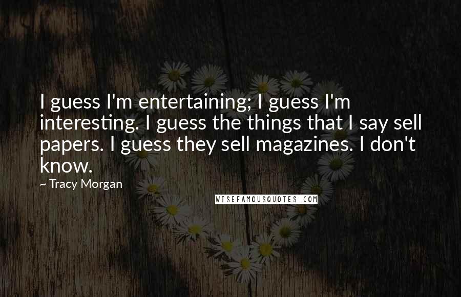 Tracy Morgan Quotes: I guess I'm entertaining; I guess I'm interesting. I guess the things that I say sell papers. I guess they sell magazines. I don't know.