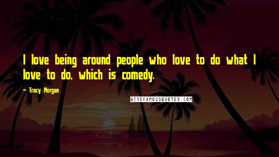 Tracy Morgan Quotes: I love being around people who love to do what I love to do, which is comedy.
