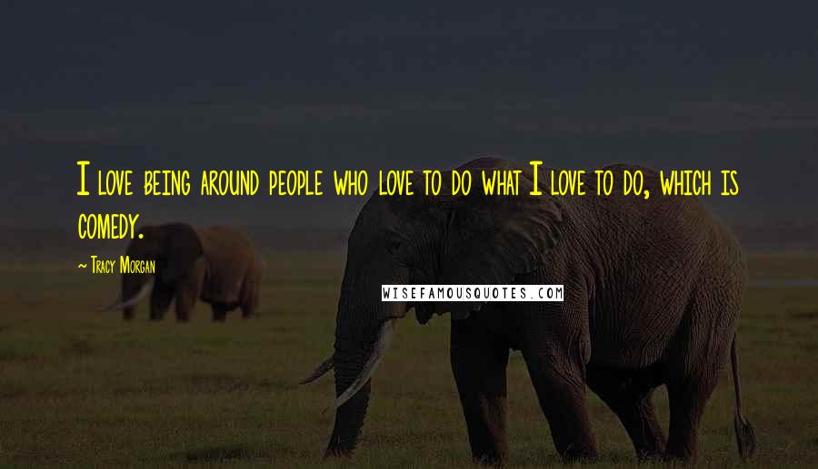 Tracy Morgan Quotes: I love being around people who love to do what I love to do, which is comedy.