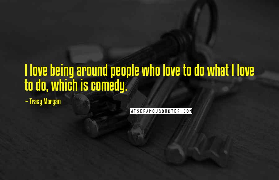 Tracy Morgan Quotes: I love being around people who love to do what I love to do, which is comedy.