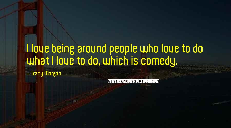 Tracy Morgan Quotes: I love being around people who love to do what I love to do, which is comedy.