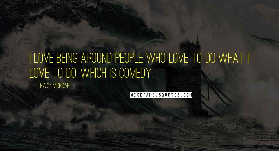 Tracy Morgan Quotes: I love being around people who love to do what I love to do, which is comedy.