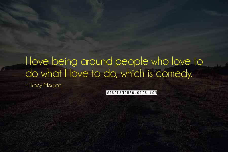 Tracy Morgan Quotes: I love being around people who love to do what I love to do, which is comedy.