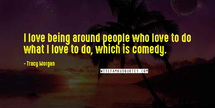 Tracy Morgan Quotes: I love being around people who love to do what I love to do, which is comedy.