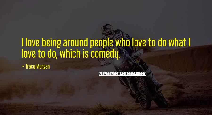 Tracy Morgan Quotes: I love being around people who love to do what I love to do, which is comedy.