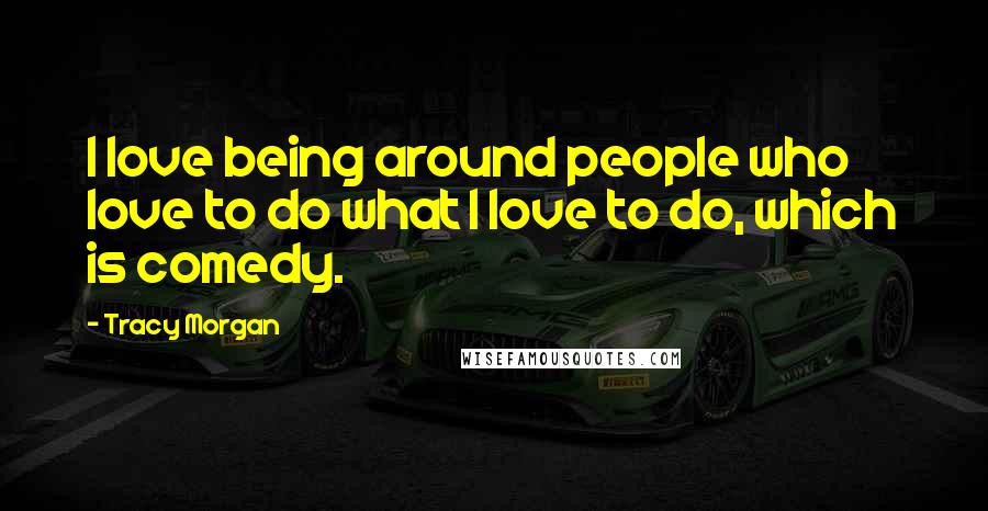 Tracy Morgan Quotes: I love being around people who love to do what I love to do, which is comedy.