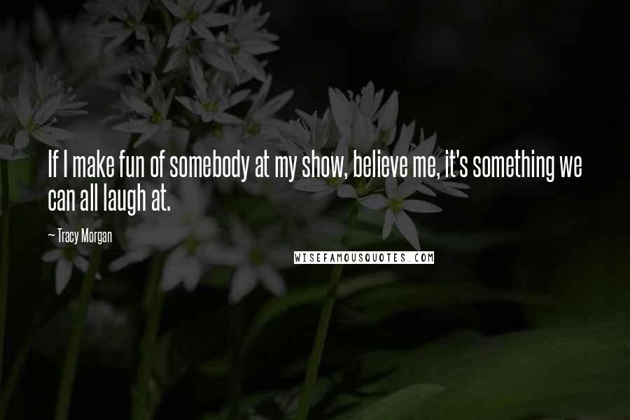 Tracy Morgan Quotes: If I make fun of somebody at my show, believe me, it's something we can all laugh at.