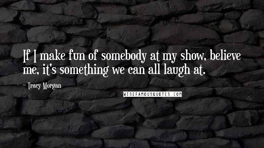 Tracy Morgan Quotes: If I make fun of somebody at my show, believe me, it's something we can all laugh at.