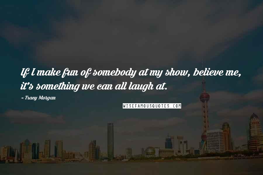 Tracy Morgan Quotes: If I make fun of somebody at my show, believe me, it's something we can all laugh at.