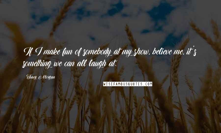 Tracy Morgan Quotes: If I make fun of somebody at my show, believe me, it's something we can all laugh at.