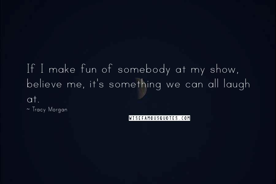Tracy Morgan Quotes: If I make fun of somebody at my show, believe me, it's something we can all laugh at.