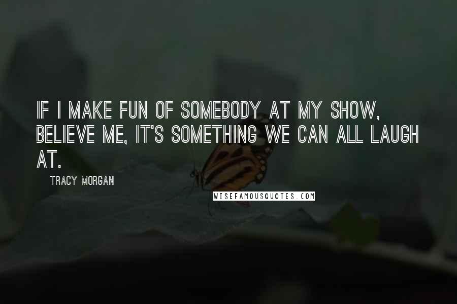 Tracy Morgan Quotes: If I make fun of somebody at my show, believe me, it's something we can all laugh at.