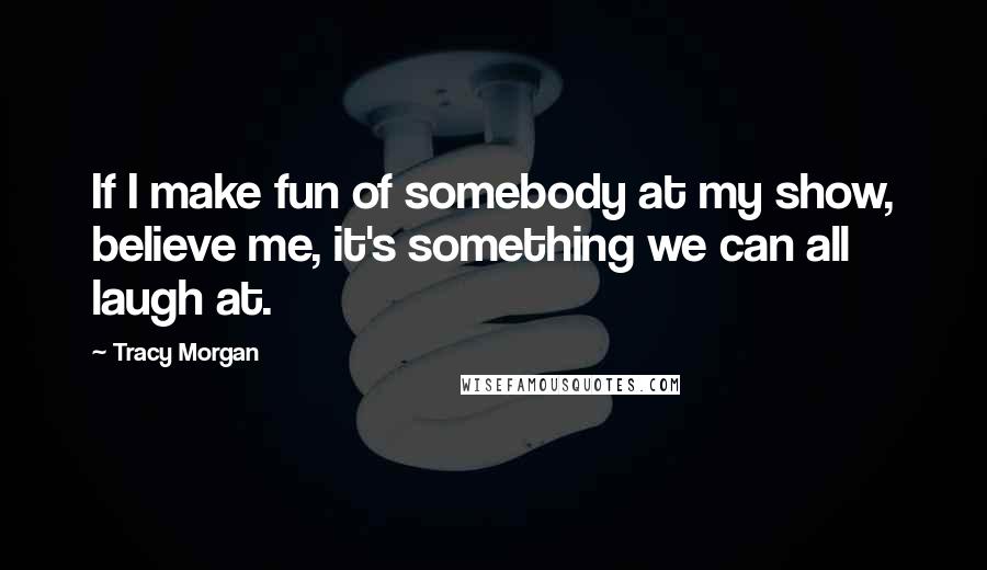 Tracy Morgan Quotes: If I make fun of somebody at my show, believe me, it's something we can all laugh at.