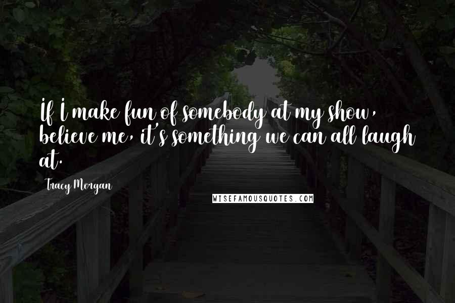 Tracy Morgan Quotes: If I make fun of somebody at my show, believe me, it's something we can all laugh at.