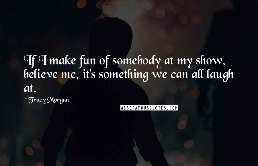 Tracy Morgan Quotes: If I make fun of somebody at my show, believe me, it's something we can all laugh at.