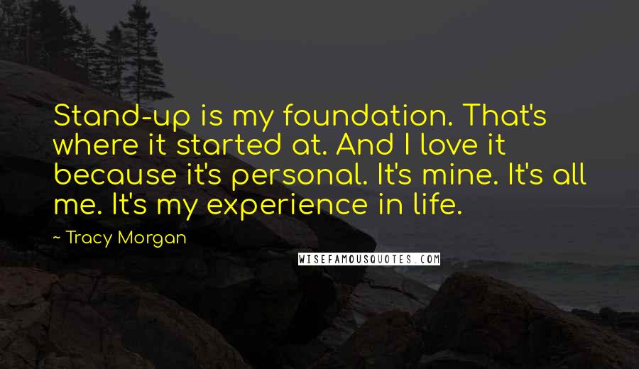 Tracy Morgan Quotes: Stand-up is my foundation. That's where it started at. And I love it because it's personal. It's mine. It's all me. It's my experience in life.