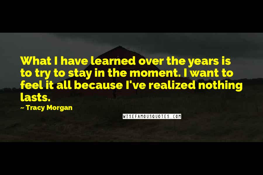 Tracy Morgan Quotes: What I have learned over the years is to try to stay in the moment. I want to feel it all because I've realized nothing lasts.