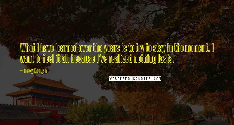 Tracy Morgan Quotes: What I have learned over the years is to try to stay in the moment. I want to feel it all because I've realized nothing lasts.