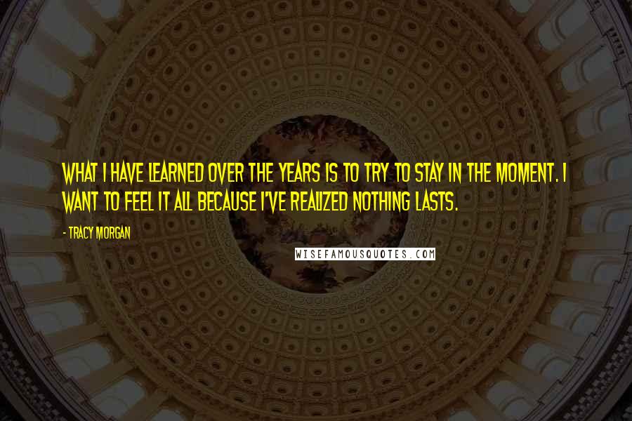 Tracy Morgan Quotes: What I have learned over the years is to try to stay in the moment. I want to feel it all because I've realized nothing lasts.