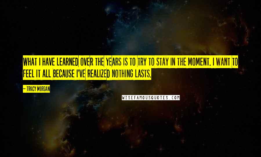 Tracy Morgan Quotes: What I have learned over the years is to try to stay in the moment. I want to feel it all because I've realized nothing lasts.