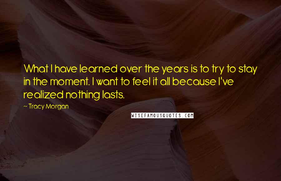 Tracy Morgan Quotes: What I have learned over the years is to try to stay in the moment. I want to feel it all because I've realized nothing lasts.