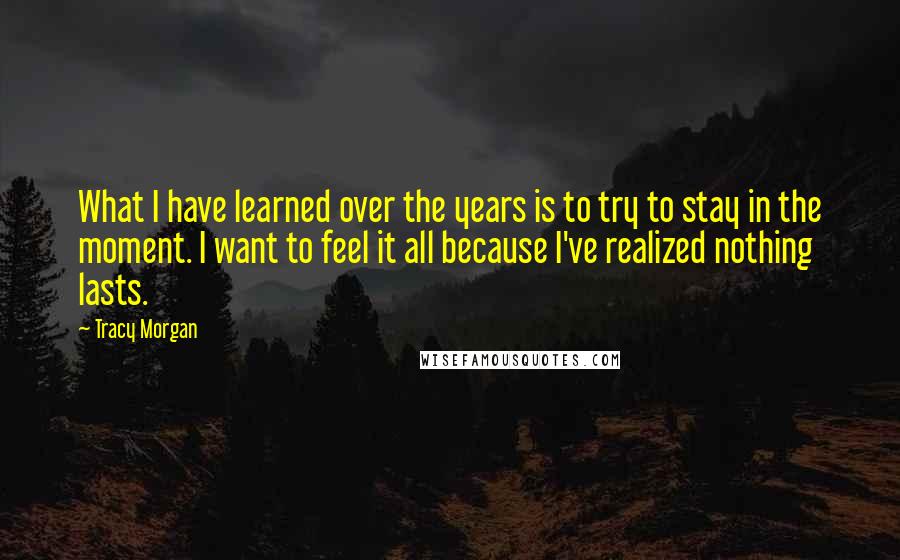 Tracy Morgan Quotes: What I have learned over the years is to try to stay in the moment. I want to feel it all because I've realized nothing lasts.