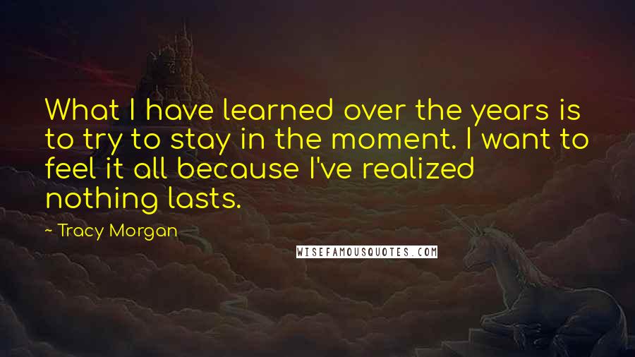 Tracy Morgan Quotes: What I have learned over the years is to try to stay in the moment. I want to feel it all because I've realized nothing lasts.