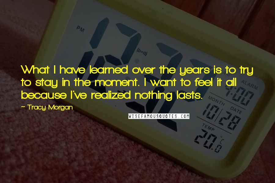 Tracy Morgan Quotes: What I have learned over the years is to try to stay in the moment. I want to feel it all because I've realized nothing lasts.