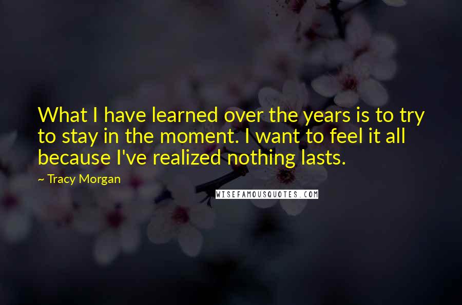 Tracy Morgan Quotes: What I have learned over the years is to try to stay in the moment. I want to feel it all because I've realized nothing lasts.