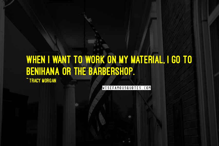 Tracy Morgan Quotes: When I want to work on my material, I go to Benihana or the barbershop.