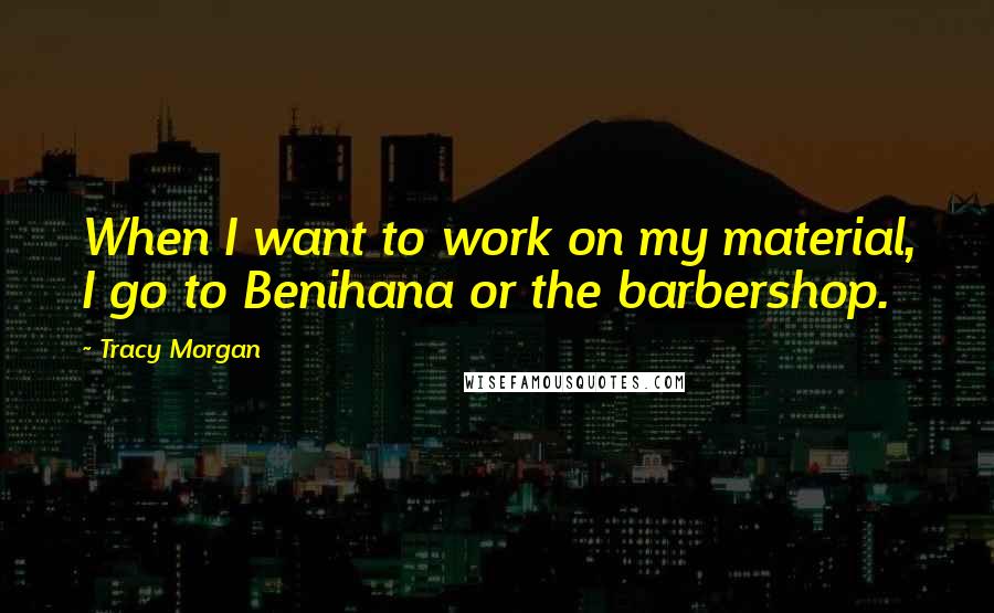 Tracy Morgan Quotes: When I want to work on my material, I go to Benihana or the barbershop.