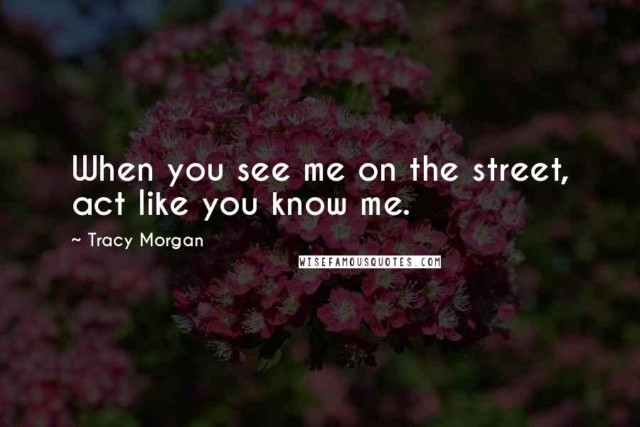Tracy Morgan Quotes: When you see me on the street, act like you know me.