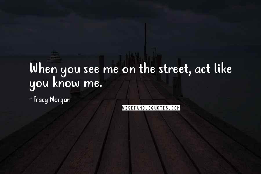 Tracy Morgan Quotes: When you see me on the street, act like you know me.