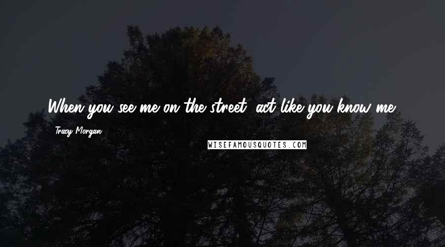 Tracy Morgan Quotes: When you see me on the street, act like you know me.