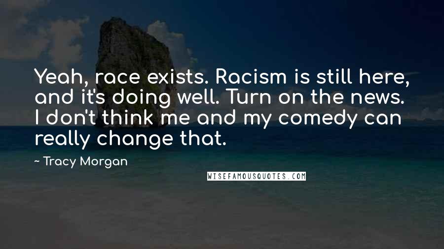 Tracy Morgan Quotes: Yeah, race exists. Racism is still here, and it's doing well. Turn on the news. I don't think me and my comedy can really change that.