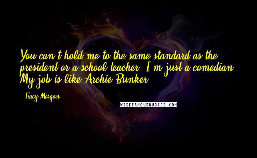 Tracy Morgan Quotes: You can't hold me to the same standard as the president or a school teacher. I'm just a comedian. My job is like Archie Bunker.