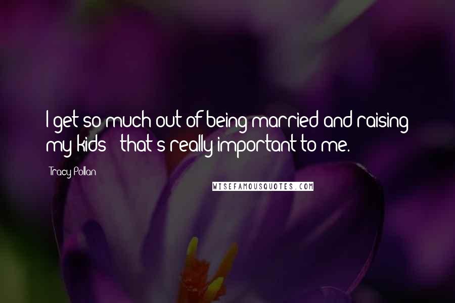 Tracy Pollan Quotes: I get so much out of being married and raising my kids - that's really important to me.