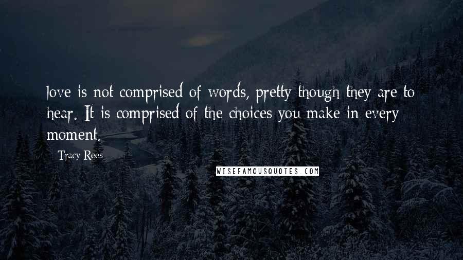 Tracy Rees Quotes: love is not comprised of words, pretty though they are to hear. It is comprised of the choices you make in every moment.