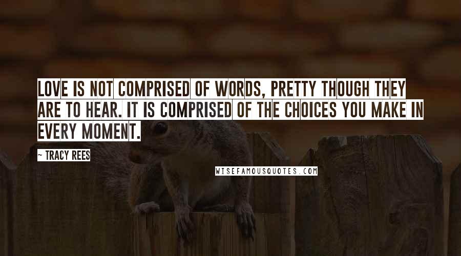 Tracy Rees Quotes: love is not comprised of words, pretty though they are to hear. It is comprised of the choices you make in every moment.
