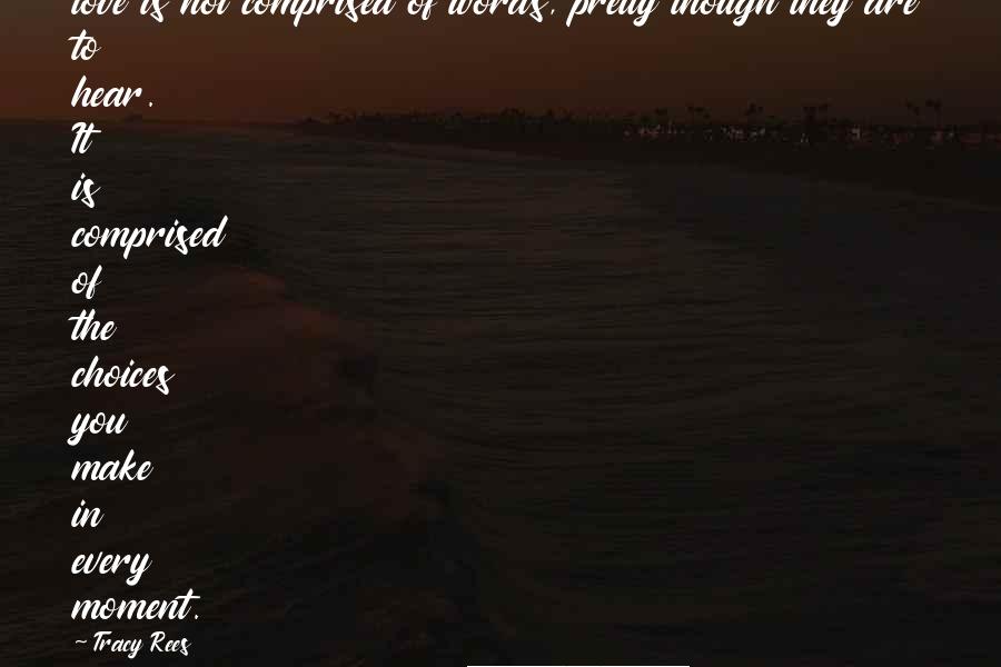 Tracy Rees Quotes: love is not comprised of words, pretty though they are to hear. It is comprised of the choices you make in every moment.