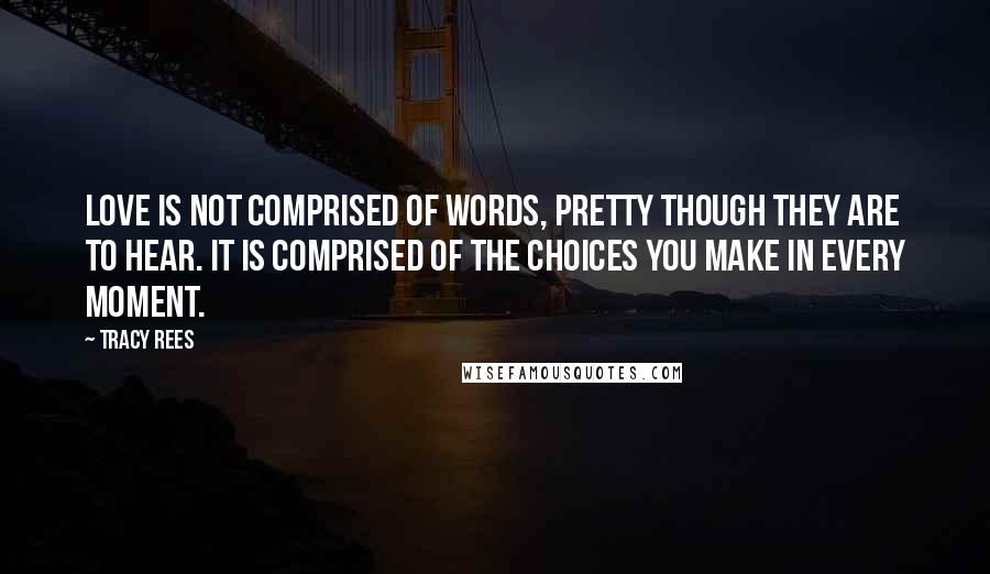 Tracy Rees Quotes: love is not comprised of words, pretty though they are to hear. It is comprised of the choices you make in every moment.