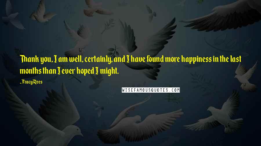 Tracy Rees Quotes: Thank you, I am well, certainly, and I have found more happiness in the last months than I ever hoped I might.
