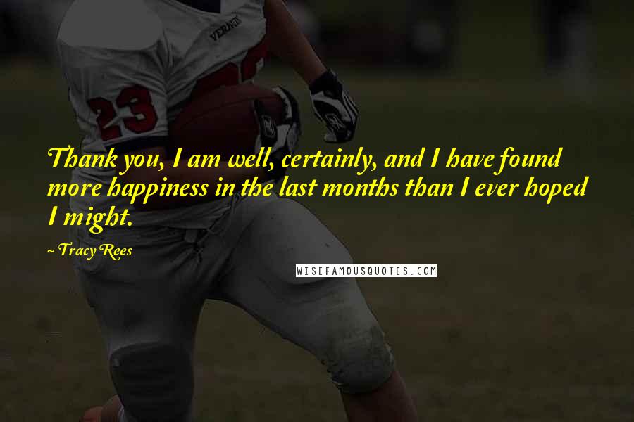 Tracy Rees Quotes: Thank you, I am well, certainly, and I have found more happiness in the last months than I ever hoped I might.