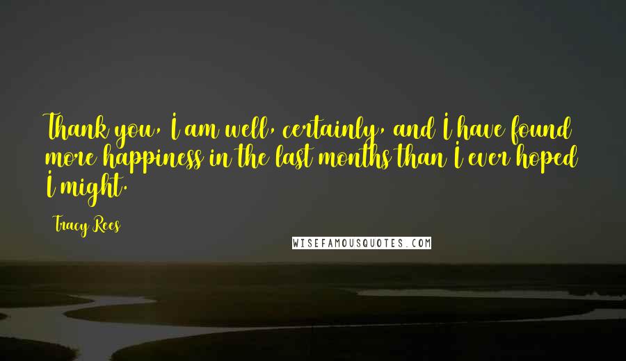 Tracy Rees Quotes: Thank you, I am well, certainly, and I have found more happiness in the last months than I ever hoped I might.